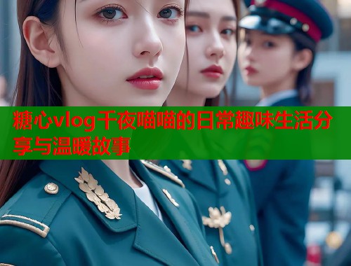 糖心vlog千夜喵喵的日常趣味生活分享与温暖故事  第1张