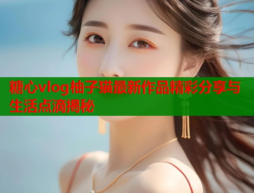 糖心vlog柚子猫最新作品精彩分享与生活点滴揭秘  第1张