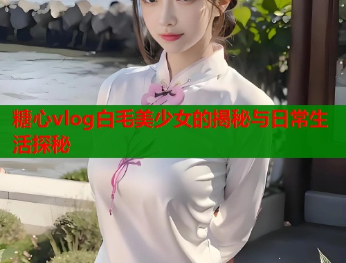 糖心vlog白毛美少女的揭秘与日常生活探秘  第1张