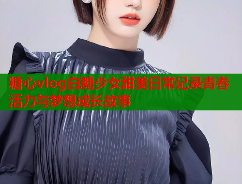 糖心vlog白糖少女甜美日常记录青春活力与梦想成长故事  第1张
