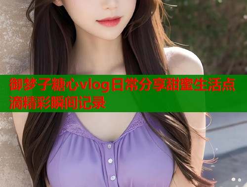 御梦子糖心vlog日常分享甜蜜生活点滴精彩瞬间记录  第1张