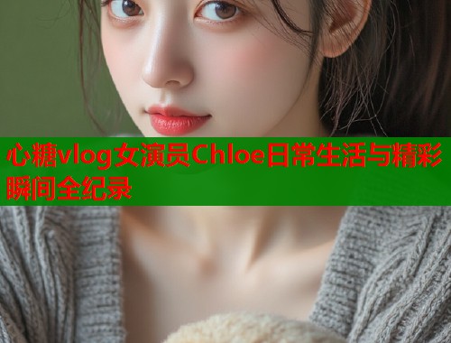 心糖vlog女演员Chloe日常生活与精彩瞬间全纪录  第1张