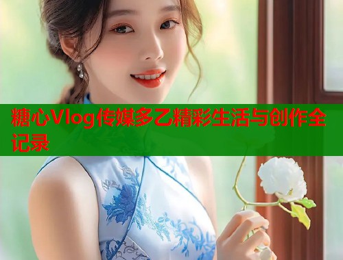 糖心Vlog传媒多乙精彩生活与创作全记录  第1张