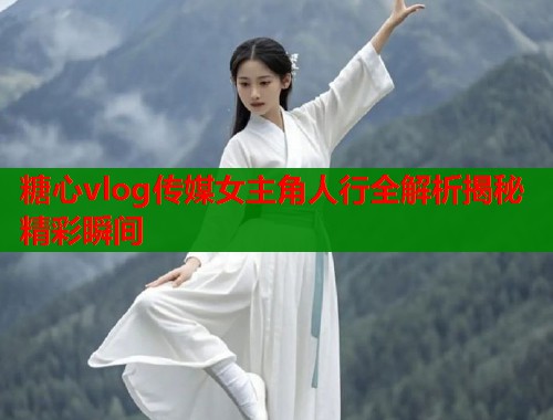 糖心vlog传媒女主角人行全解析揭秘精彩瞬间  第1张
