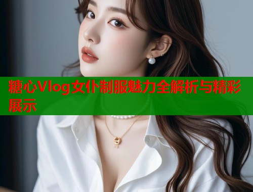 糖心Vlog女仆制服魅力全解析与精彩展示  第1张