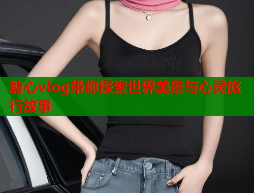 糖心vlog带你探索世界美景与心灵旅行故事  第2张
