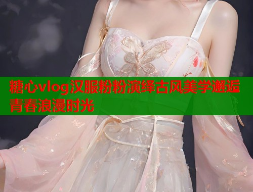 糖心vlog汉服粉粉演绎古风美学邂逅青春浪漫时光