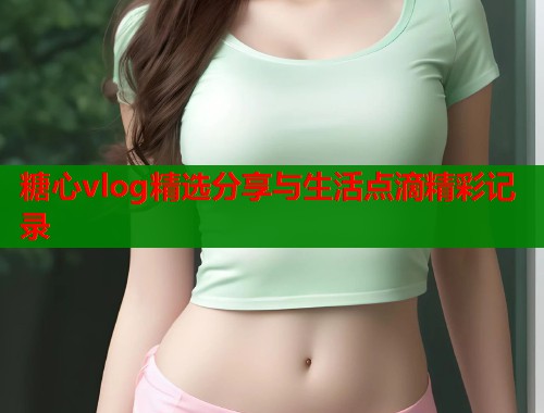 糖心vlog精选分享与生活点滴精彩记录