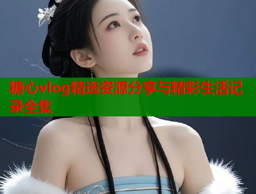 糖心vlog精选资源分享与精彩生活记录全集