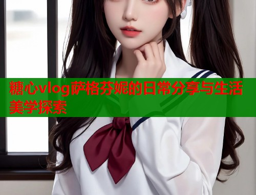 糖心vlog萨格芬妮的日常分享与生活美学探索