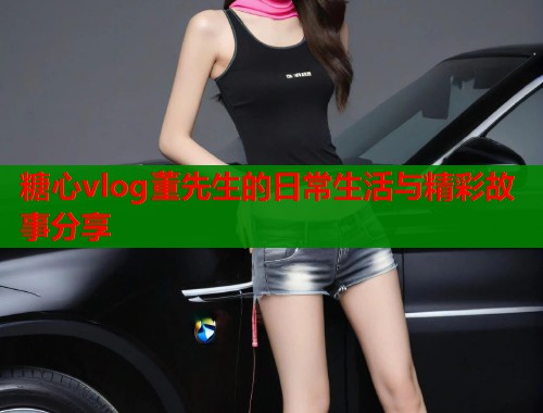 糖心vlog董先生的日常生活与精彩故事分享