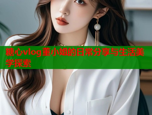 糖心vlog董小姐的日常分享与生活美学探索