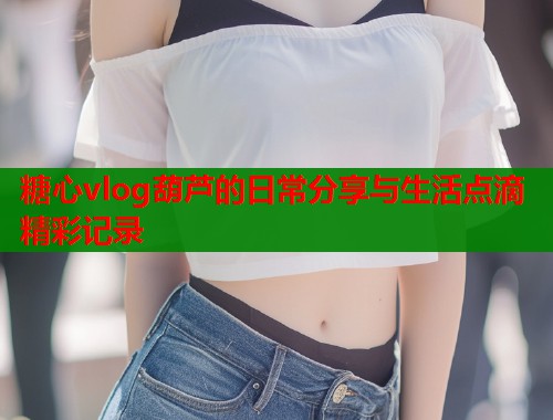 糖心vlog葫芦的日常分享与生活点滴精彩记录  第2张