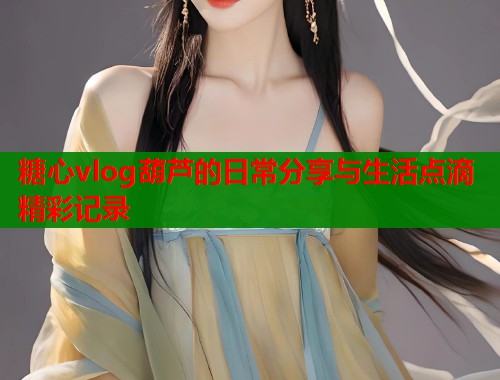 糖心vlog葫芦的日常分享与生活点滴精彩记录