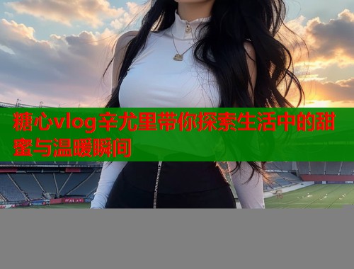 糖心vlog辛尤里带你探索生活中的甜蜜与温暖瞬间