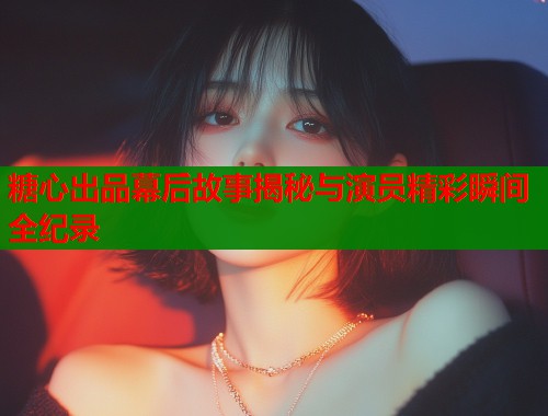 糖心出品幕后故事揭秘与演员精彩瞬间全纪录